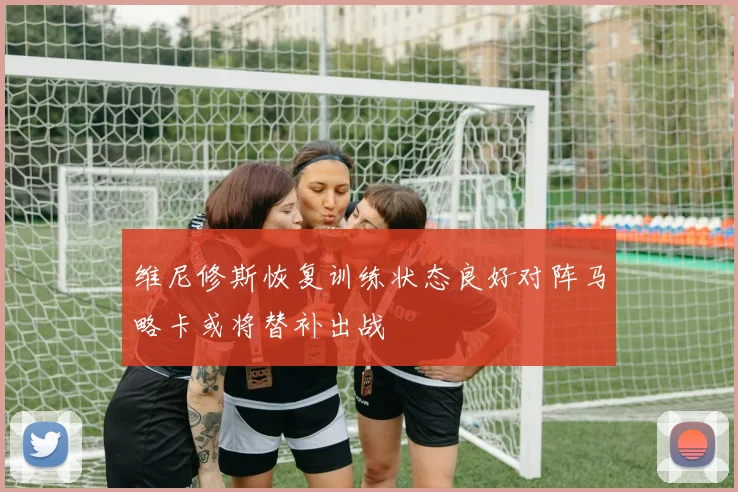 维尼修斯恢复训练状态良好对阵马略卡或将替补出战
