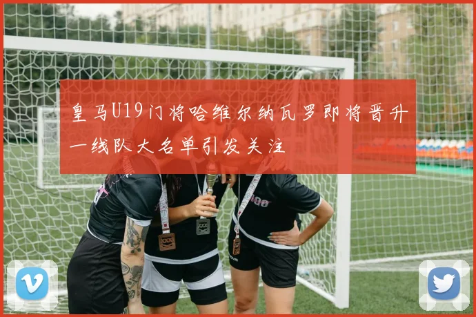 皇马U19门将哈维尔纳瓦罗即将晋升一线队大名单引发关注