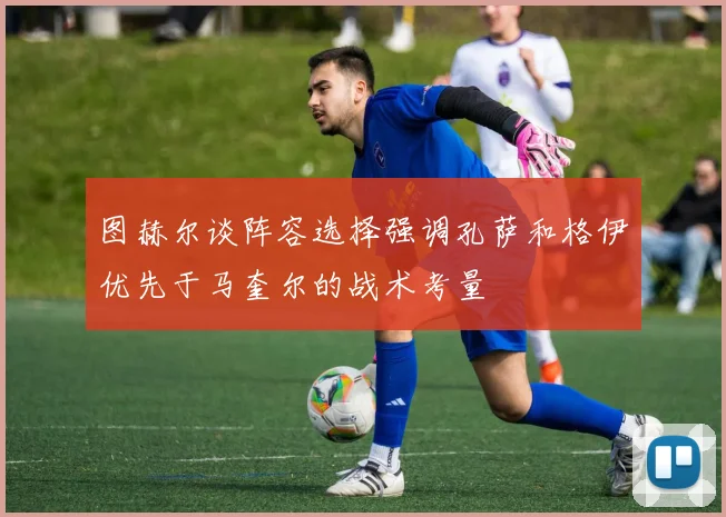 图赫尔谈阵容选择强调孔萨和格伊优先于马奎尔的战术考量