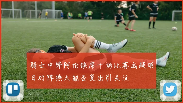 骑士中锋阿伦缺席十场比赛成疑明日对阵热火能否复出引关注