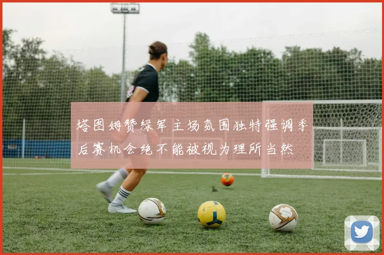 塔图姆赞绿军主场氛围独特强调季后赛机会绝不能被视为理所当然
