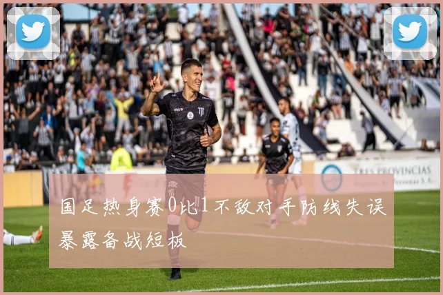 国足热身赛0比1不敌对手防线失误暴露备战短板