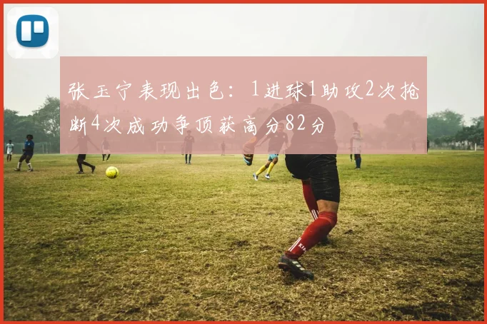 张玉宁表现出色：1进球1助攻2次抢断4次成功争顶获高分82分