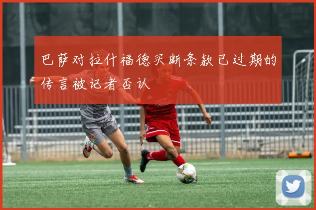 巴萨对拉什福德买断条款已过期的传言被记者否认
