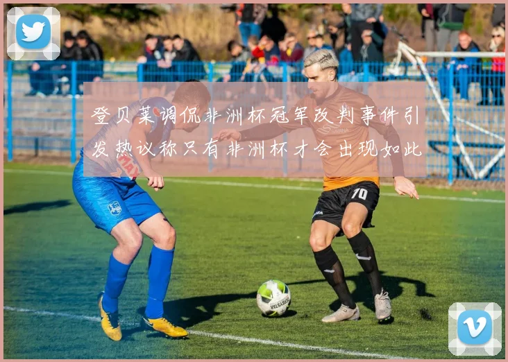 登贝莱调侃非洲杯冠军改判事件引发热议称只有非洲杯才会出现如此疯狂情况