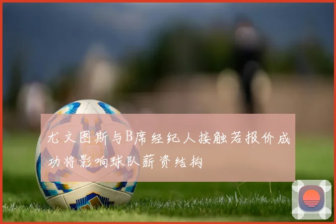 尤文图斯与B席经纪人接触若报价成功将影响球队薪资结构