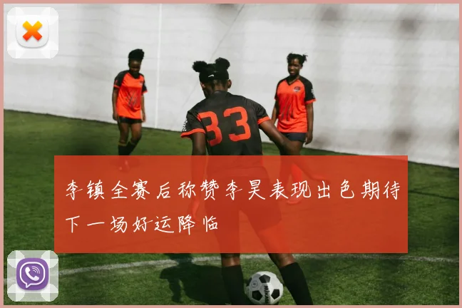 李镇全赛后称赞李昊表现出色期待下一场好运降临