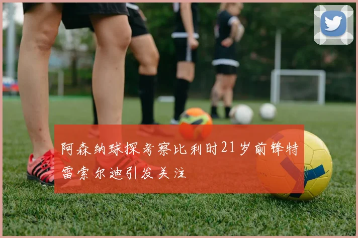 阿森纳球探考察比利时21岁前锋特雷索尔迪引发关注