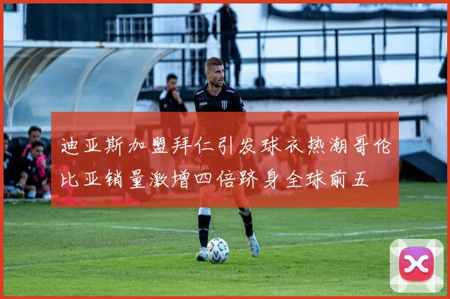 迪亚斯加盟拜仁引发球衣热潮哥伦比亚销量激增四倍跻身全球前五