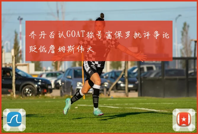 乔丹否认GOAT称号富保罗批评争论贬低詹姆斯伟大