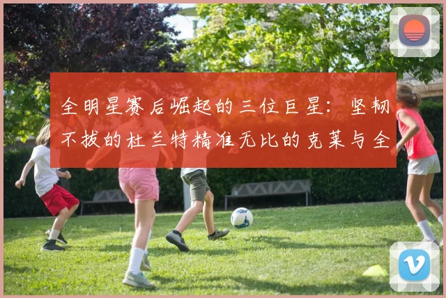 全明星赛后崛起的三位巨星：坚韧不拔的杜兰特精准无比的克莱与全能大师哈登