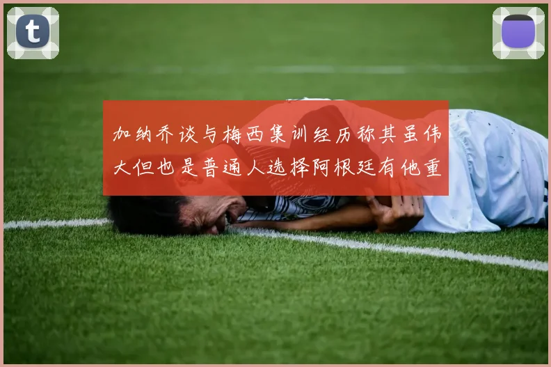加纳乔谈与梅西集训经历称其虽伟大但也是普通人选择阿根廷有他重要影响