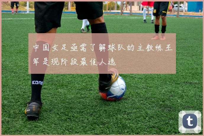 中国女足亟需了解球队的主教练王军是现阶段最佳人选