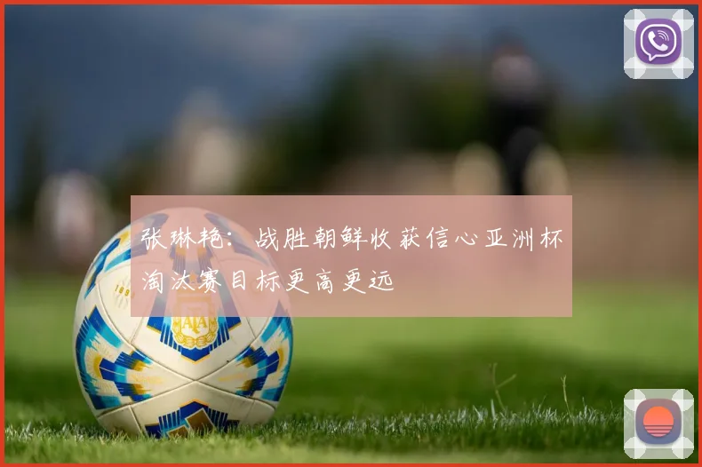 张琳艳：战胜朝鲜收获信心亚洲杯淘汰赛目标更高更远