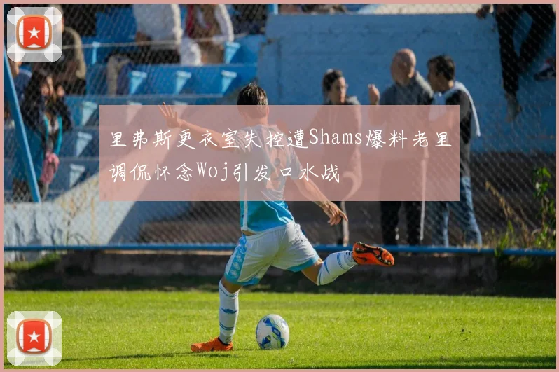 里弗斯更衣室失控遭Shams爆料老里调侃怀念Woj引发口水战