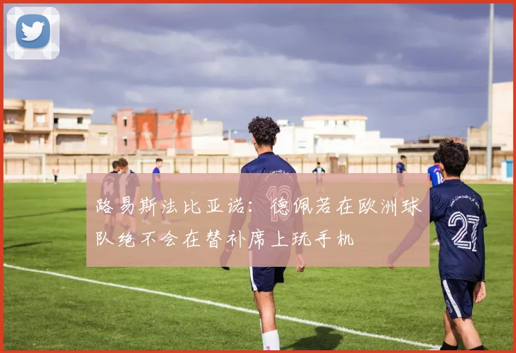 路易斯法比亚诺：德佩若在欧洲球队绝不会在替补席上玩手机