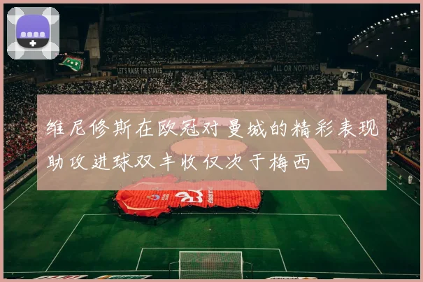 维尼修斯在欧冠对曼城的精彩表现助攻进球双丰收仅次于梅西