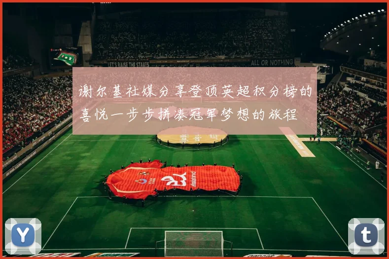 谢尔基社媒分享登顶英超积分榜的喜悦一步步拼凑冠军梦想的旅程