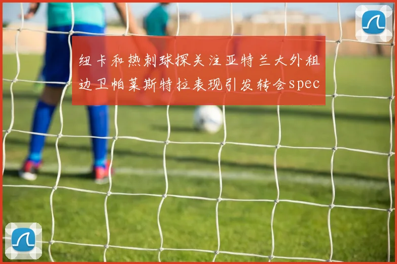 纽卡和热刺球探关注亚特兰大外租边卫帕莱斯特拉表现引发转会speculation