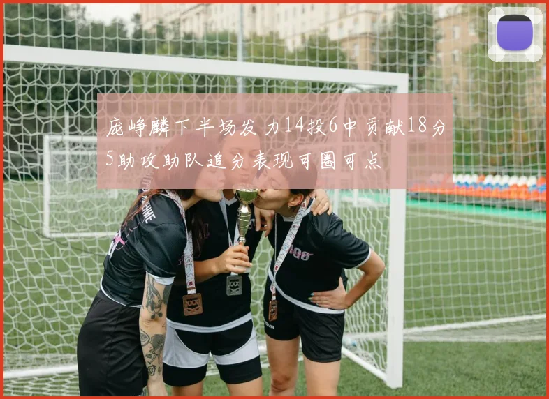 庞峥麟下半场发力14投6中贡献18分5助攻助队追分表现可圈可点