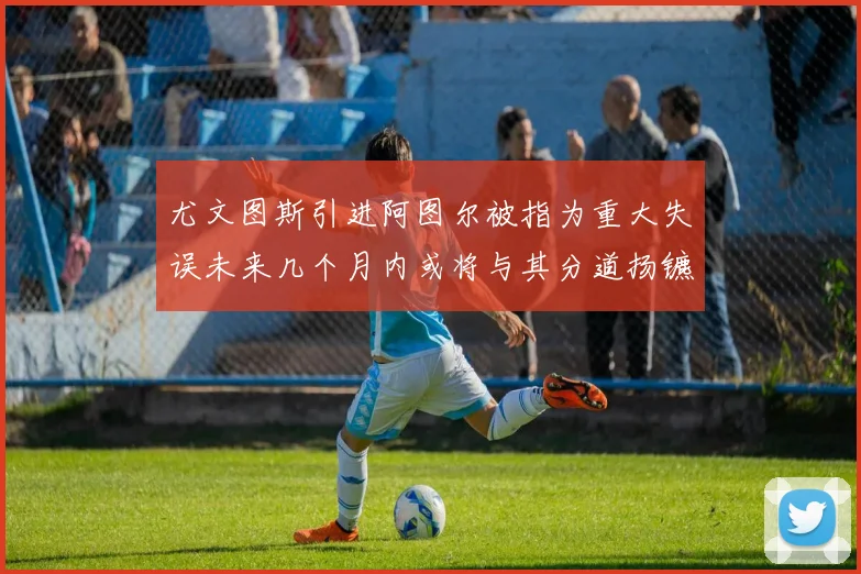 尤文图斯引进阿图尔被指为重大失误未来几个月内或将与其分道扬镳