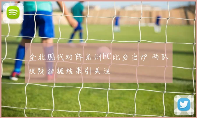 全北现代对阵光州FC比分出炉 两队攻防拉锯结果引关注
