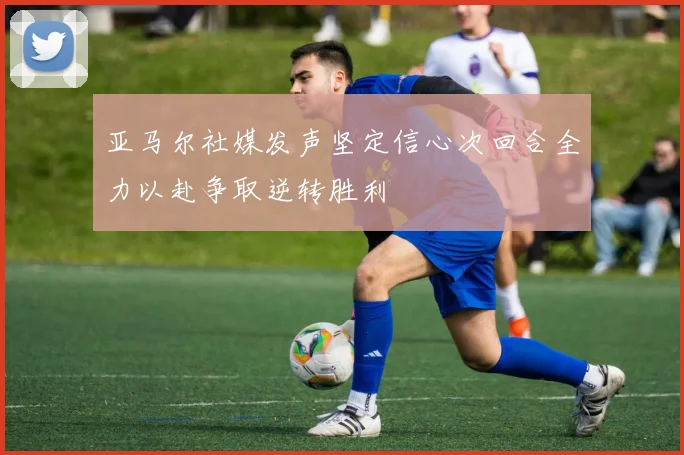 亚马尔社媒发声坚定信心次回合全力以赴争取逆转胜利