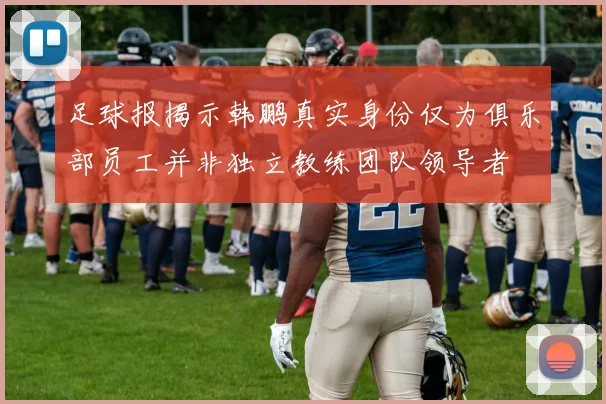 足球报揭示韩鹏真实身份仅为俱乐部员工并非独立教练团队领导者