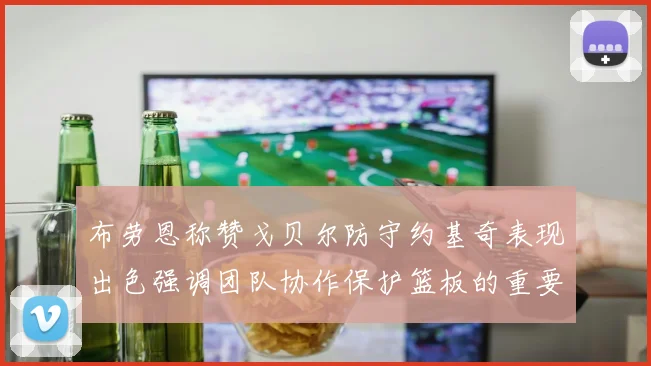 布劳恩称赞戈贝尔防守约基奇表现出色强调团队协作保护篮板的重要性
