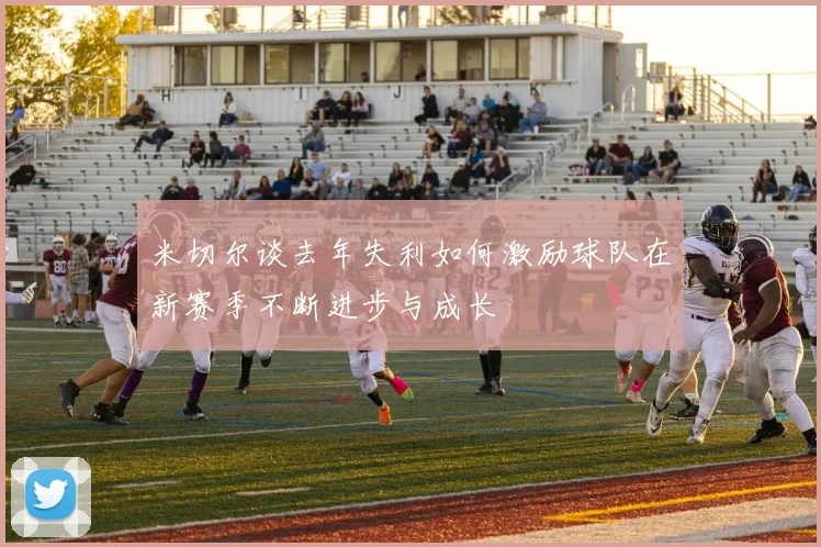 米切尔谈去年失利如何激励球队在新赛季不断进步与成长
