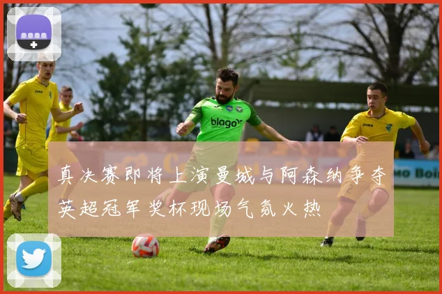 真决赛即将上演曼城与阿森纳争夺英超冠军奖杯现场气氛火热