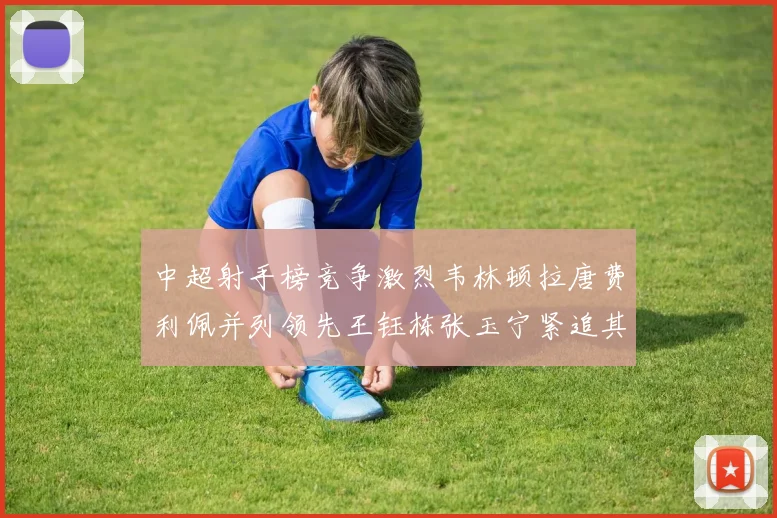 中超射手榜竞争激烈韦林顿拉唐费利佩并列领先王钰栋张玉宁紧追其后