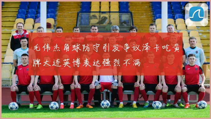 毛伟杰角球防守引发争议泽卡吃黄牌大连英博表达强烈不满