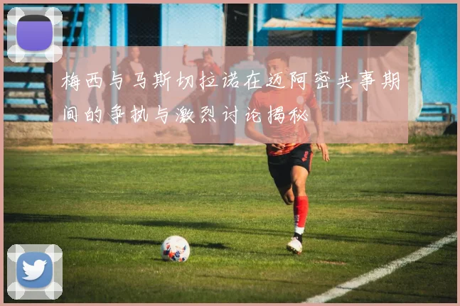 梅西与马斯切拉诺在迈阿密共事期间的争执与激烈讨论揭秘