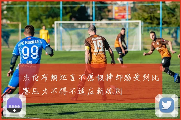 杰伦布朗坦言不愿假摔却感受到比赛压力不得不适应新规则