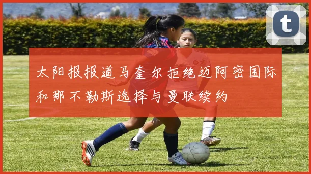 太阳报报道马奎尔拒绝迈阿密国际和那不勒斯选择与曼联续约