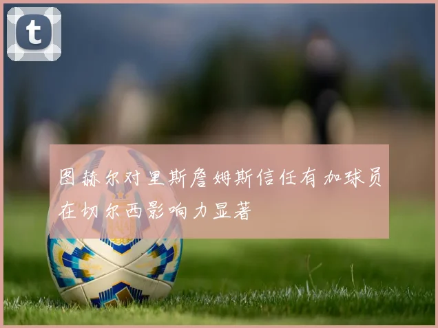 图赫尔对里斯詹姆斯信任有加球员在切尔西影响力显著
