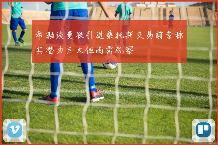 希勒谈曼联引进桑托斯交易前景称其潜力巨大但尚需观察