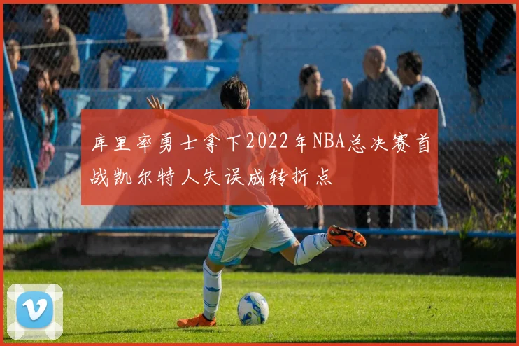 库里率勇士拿下2022年NBA总决赛首战凯尔特人失误成转折点