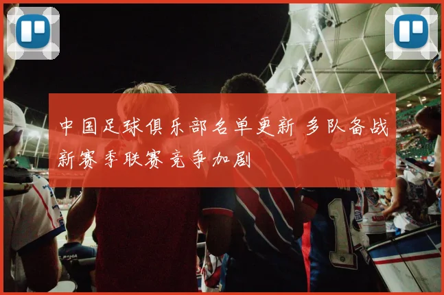 中国足球俱乐部名单更新 多队备战新赛季联赛竞争加剧
