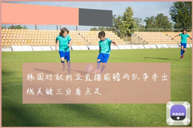 韩国对叙利亚直播前瞻两队争夺出线关键三分看点足