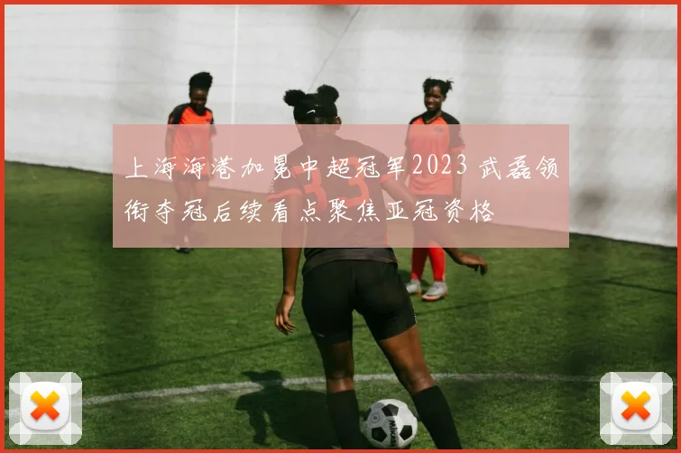 上海海港加冕中超冠军2023 武磊领衔夺冠后续看点聚焦亚冠资格