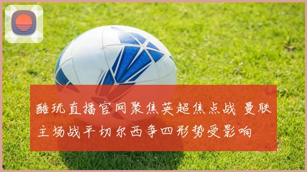 酷玩直播官网聚焦英超焦点战 曼联主场战平切尔西争四形势受影响