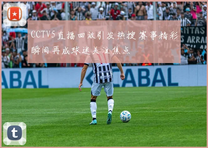 CCTV5直播回放引发热搜 赛事精彩瞬间再成球迷关注焦点