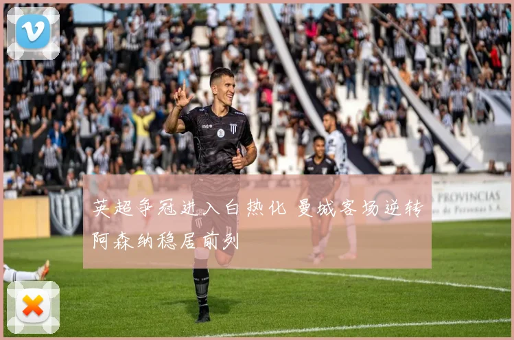 英超争冠进入白热化 曼城客场逆转阿森纳稳居前列