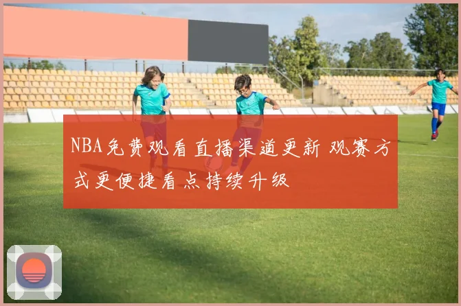 NBA免费观看直播渠道更新 观赛方式更便捷看点持续升级