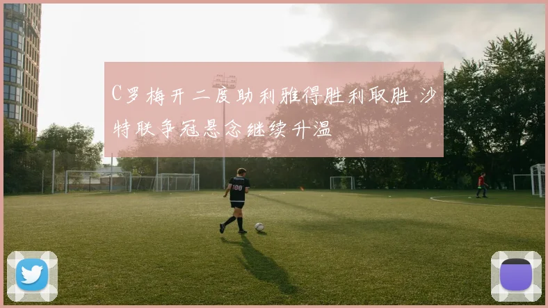 C罗梅开二度助利雅得胜利取胜 沙特联争冠悬念继续升温