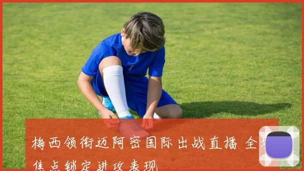 梅西领衔迈阿密国际出战直播 全场焦点锁定进攻表现