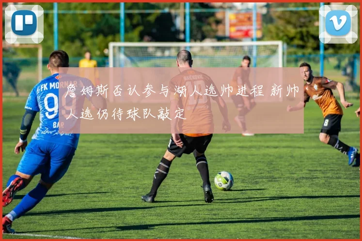 詹姆斯否认参与湖人选帅进程 新帅人选仍待球队敲定