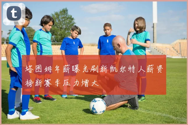 塔图姆年薪曝光刷新凯尔特人薪资榜新赛季压力增大